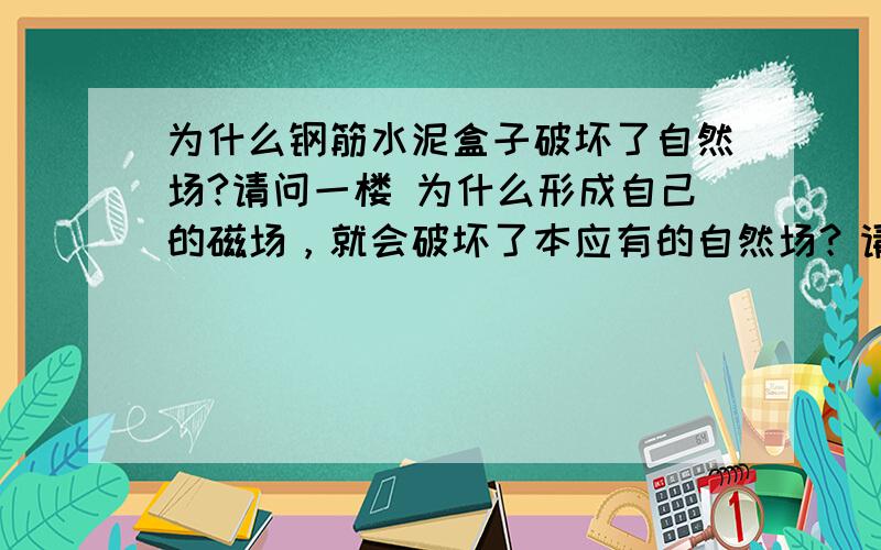 为什么钢筋水泥盒子破坏了自然场?请问一楼 为什么形成自己的磁场，就会破坏了本应有的自然场？请问二楼 为什么钢筋混凝土阻碍磁场，钢筋形成磁场。怎么减弱磁场？