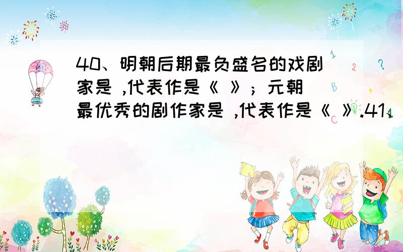 40、明朝后期最负盛名的戏剧家是 ,代表作是《 》；元朝最优秀的剧作家是 ,代表作是《 》.41、北宋文学家、著名词人和书法家是 ,它开创了豪放词风,对后世影响很大,代表作是《 》.南宋的