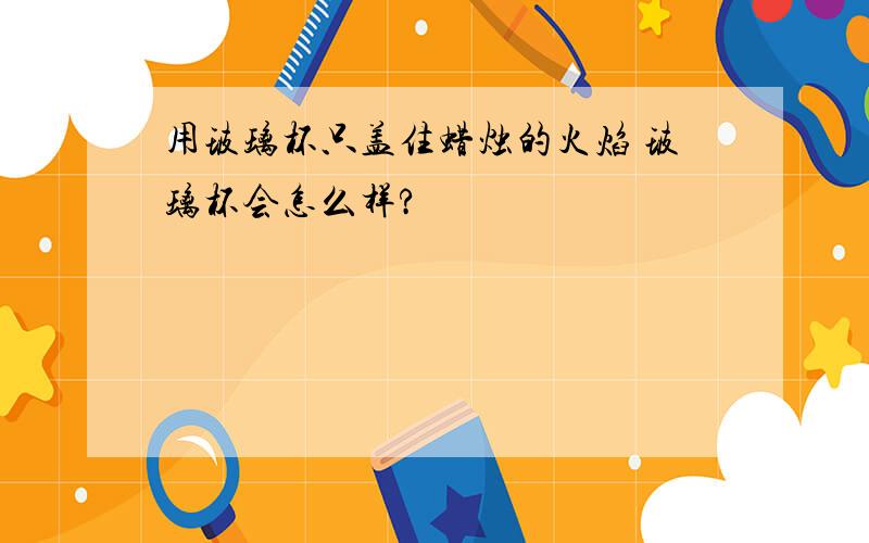 用玻璃杯只盖住蜡烛的火焰 玻璃杯会怎么样?