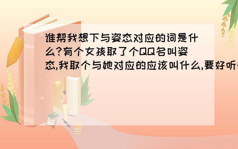 谁帮我想下与姿态对应的词是什么?有个女孩取了个QQ名叫姿态,我取个与她对应的应该叫什么,要好听的,好听的啊 哥哥姐姐们