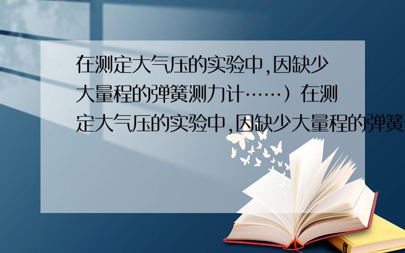 在测定大气压的实验中,因缺少大量程的弹簧测力计……）在测定大气压的实验中,因缺少大量程的弹簧测力计,小明设计并进行了如下的实验（如图所示）.①将蘸水的塑料挂钩吸盘按压在光滑