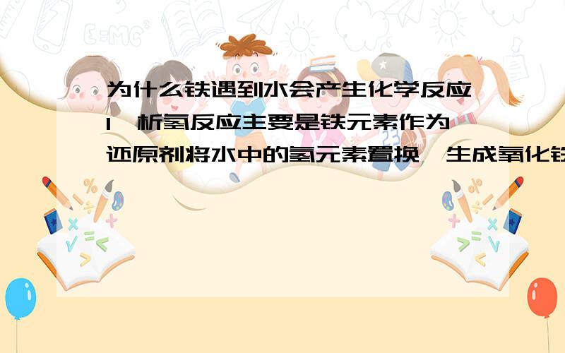 为什么铁遇到水会产生化学反应1、析氢反应主要是铁元素作为还原剂将水中的氢元素置换,生成氧化铁和氢气2、吸氧反应主要是铁中的碳元素与铁元素在水中,因为自然水是电解质,故碳与铁