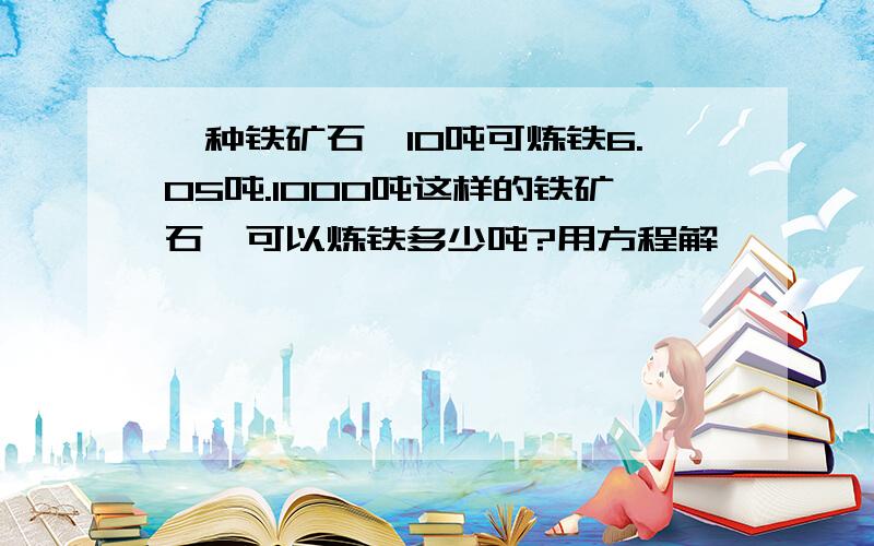 一种铁矿石,10吨可炼铁6.05吨.1000吨这样的铁矿石,可以炼铁多少吨?用方程解