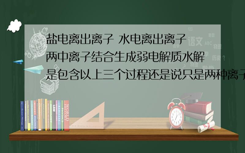 盐电离出离子 水电离出离子 两中离子结合生成弱电解质水解是包含以上三个过程还是说只是两种离子结合生成弱电解质的过程