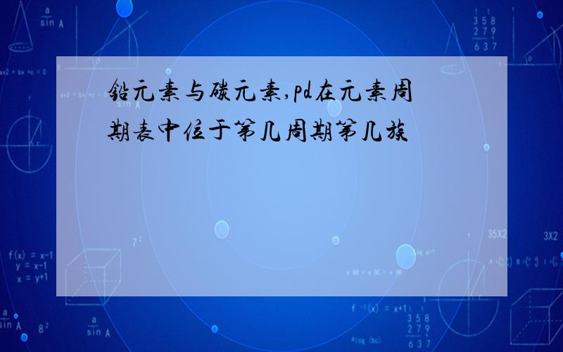 铅元素与碳元素,pd在元素周期表中位于第几周期第几族