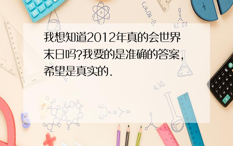 我想知道2012年真的会世界末日吗?我要的是准确的答案,希望是真实的.