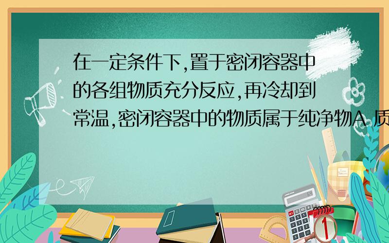 在一定条件下,置于密闭容器中的各组物质充分反应,再冷却到常温,密闭容器中的物质属于纯净物A 质量比为1：8的H2和O2B 质量比为3：6的C和O2C 质量比为1：6的CH4和O2D 质量比为7：2的CO和O2