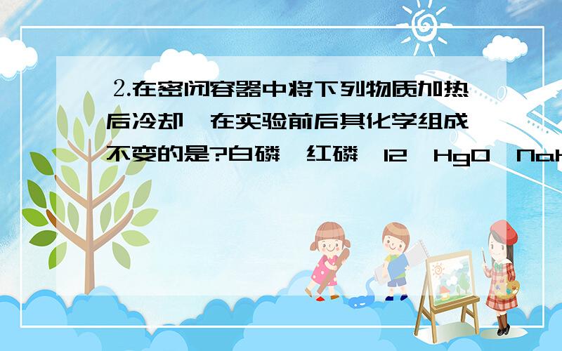 ⒉在密闭容器中将下列物质加热后冷却,在实验前后其化学组成不变的是?白磷,红磷,I2,HgO,NaHCO3,HI多选