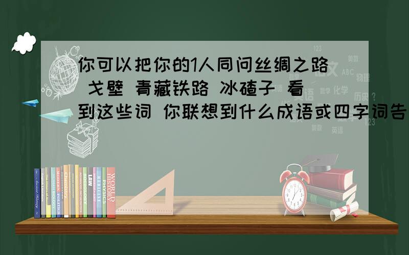 你可以把你的1人同问丝绸之路 戈壁 青藏铁路 冰碴子 看到这些词 你联想到什么成语或四字词告诉我吗对了可有奖的哦