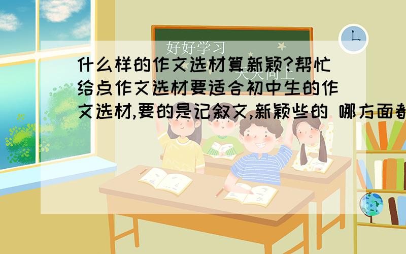 什么样的作文选材算新颖?帮忙给点作文选材要适合初中生的作文选材,要的是记叙文,新颖些的 哪方面都可以