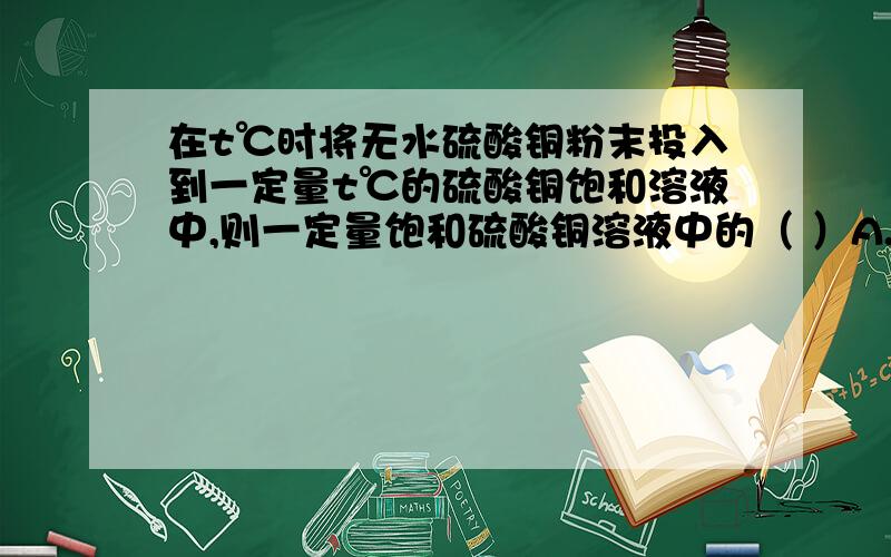 在t℃时将无水硫酸铜粉末投入到一定量t℃的硫酸铜饱和溶液中,则一定量饱和硫酸铜溶液中的（ ）A.溶质增加,溶剂不变B.溶剂减少,溶质不变C.溶质、溶剂、饱和溶液的质量都减少D.溶液中溶