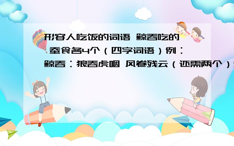 形容人吃饭的词语 鲸吞吃的｛ 蚕食各4个（四字词语）例：鲸吞：狼吞虎咽 风卷残云（还需两个）蚕食：细嚼慢咽 （还需三个）