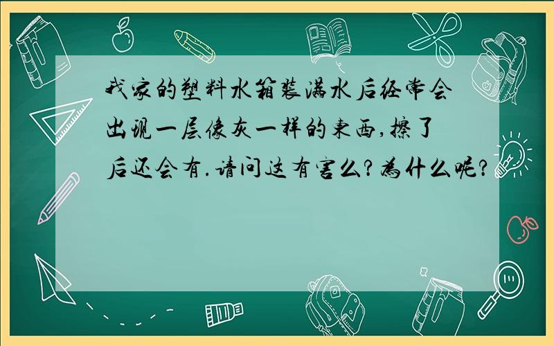 我家的塑料水箱装满水后经常会出现一层像灰一样的东西,擦了后还会有.请问这有害么?为什么呢?