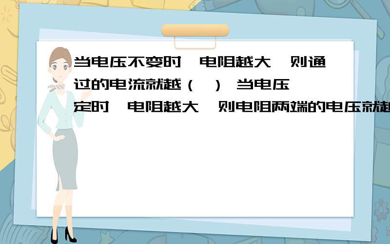 当电压不变时,电阻越大,则通过的电流就越（ ） 当电压一定时,电阻越大,则电阻两端的电压就越（ ）欧姆定律的应用