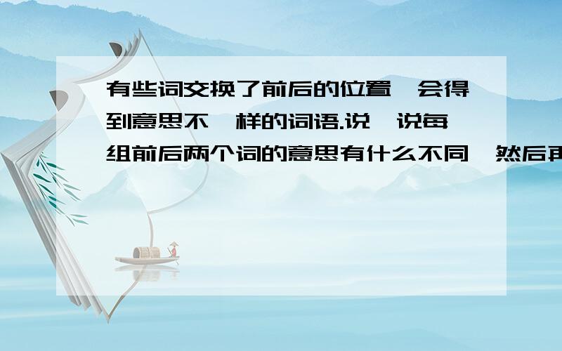 有些词交换了前后的位置,会得到意思不一样的词语.说一说每组前后两个词的意思有什么不同,然后再写出几组这样的词