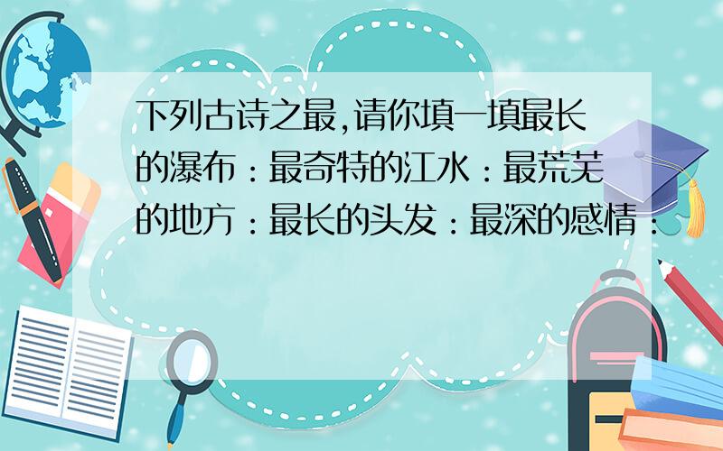 下列古诗之最,请你填一填最长的瀑布：最奇特的江水：最荒芜的地方：最长的头发：最深的感情：