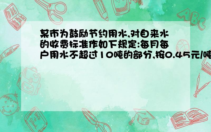 某市为鼓励节约用水,对自来水的收费标准作如下规定:每月每户用水不超过10吨的部分,按0.45元/吨收某市为鼓励节约用水,对自来水的收费标准作如下规定：每月每户用水不超过10吨的部分,按0.