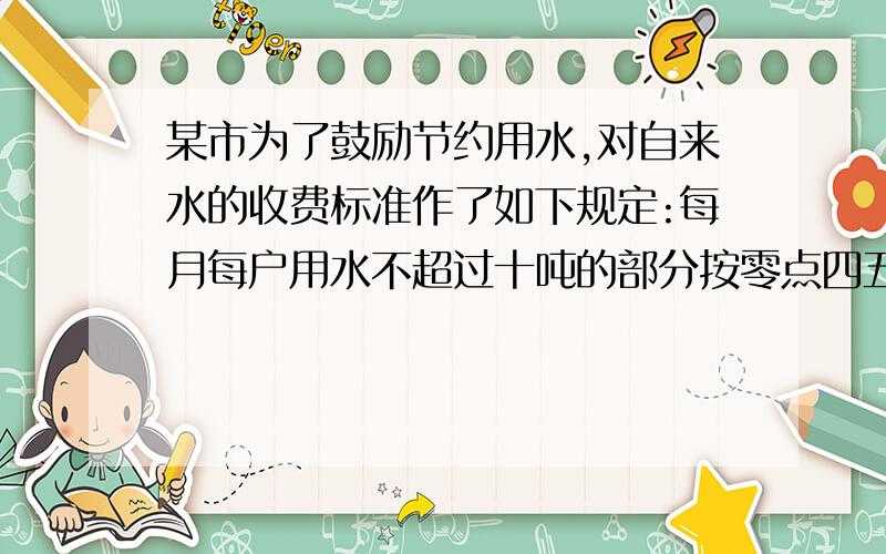 某市为了鼓励节约用水,对自来水的收费标准作了如下规定:每月每户用水不超过十吨的部分按零点四五元每吨...某市为了鼓励节约用水,对自来水的收费标准作了如下规定:每月每户用水不超过