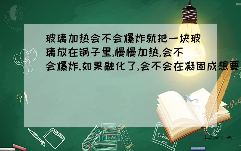 玻璃加热会不会爆炸就把一块玻璃放在锅子里,慢慢加热,会不会爆炸.如果融化了,会不会在凝固成想要的样子?