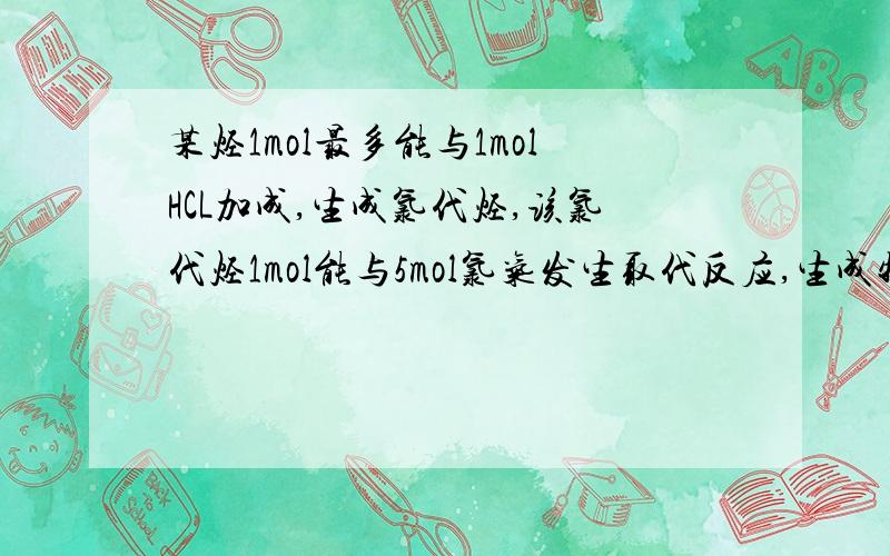 某烃1mol最多能与1molHCL加成,生成氯代烃,该氯代烃1mol能与5mol氯气发生取代反应,生成物只有碳氯两种元素,该烃是?（详解）