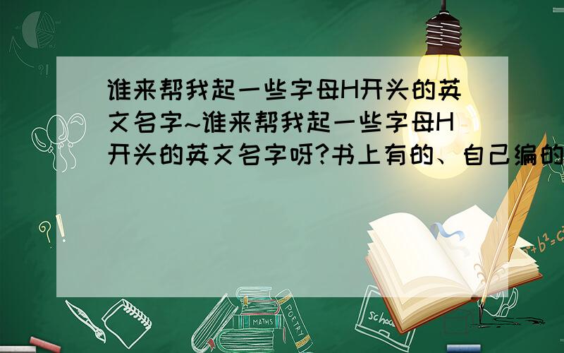 谁来帮我起一些字母H开头的英文名字~谁来帮我起一些字母H开头的英文名字呀?书上有的、自己编的都行!最好外加字母L打头的英文姓氏!Thanks a lot!