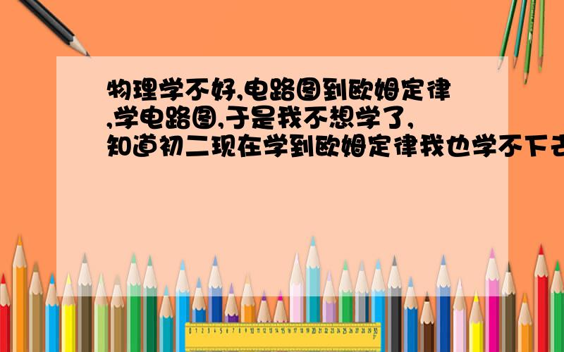 物理学不好,电路图到欧姆定律,学电路图,于是我不想学了,知道初二现在学到欧姆定律我也学不下去,计算什么电阻啊,电流啊,电路图也不会连接,怎么快速掌握计算电流电压电阻以及看懂连接