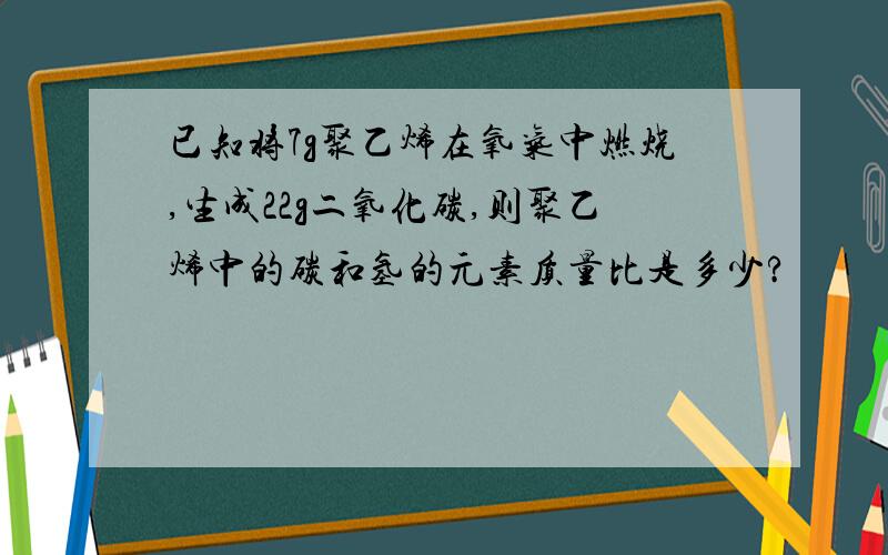 已知将7g聚乙烯在氧气中燃烧,生成22g二氧化碳,则聚乙烯中的碳和氢的元素质量比是多少?