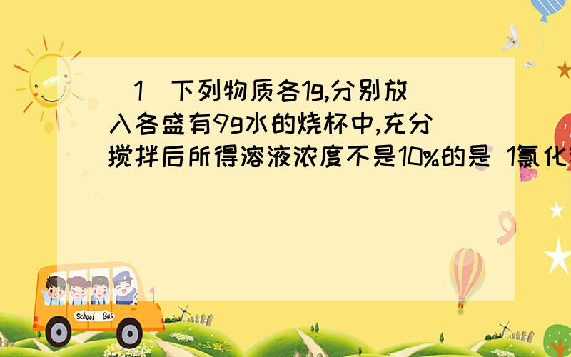 （1）下列物质各1g,分别放入各盛有9g水的烧杯中,充分搅拌后所得溶液浓度不是10%的是 1氯化钠 2生石灰 3 浓硫酸 4 胆矾A 1 2 3 4 B 2 3 4 C 3 4 D 2 4 （2） 做法正确的是 A 将食醋盛放在铝锅里 B 用打