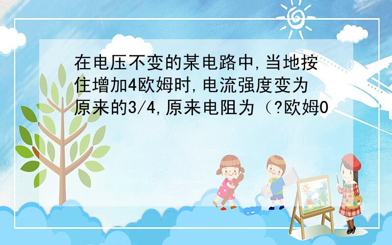 在电压不变的某电路中,当地按住增加4欧姆时,电流强度变为原来的3/4,原来电阻为（?欧姆0