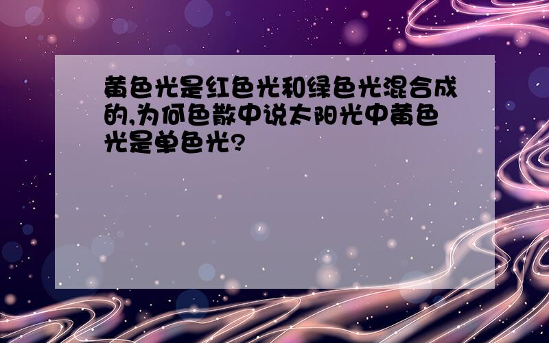 黄色光是红色光和绿色光混合成的,为何色散中说太阳光中黄色光是单色光?