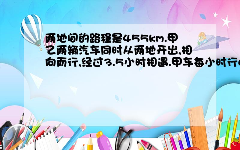 两地间的路程是455km.甲乙两辆汽车同时从两地开出,相向而行,经过3.5小时相遇.甲车每小时行68km,乙车每小时行多少千米?用方程解