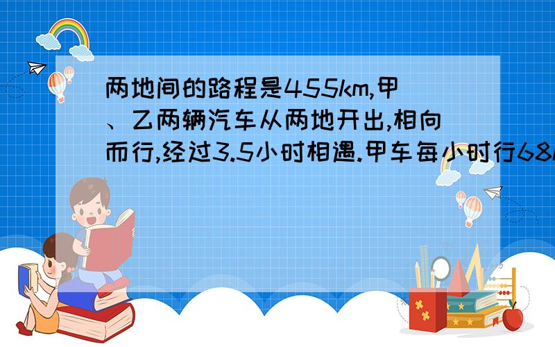 两地间的路程是455km,甲、乙两辆汽车从两地开出,相向而行,经过3.5小时相遇.甲车每小时行68km,乙车每小时行多少千米?