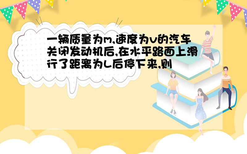 一辆质量为m,速度为v的汽车关闭发动机后,在水平路面上滑行了距离为L后停下来,则