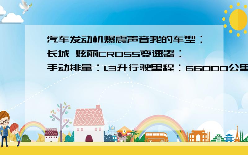 汽车发动机爆震声音我的车型：长城 炫丽CROSS变速器：手动排量：1.3升行驶里程：66000公里购买时间：2009年9月最近发现我的车在稍微加油门的时候声音就会增大,类似于托档发动机爆震那样