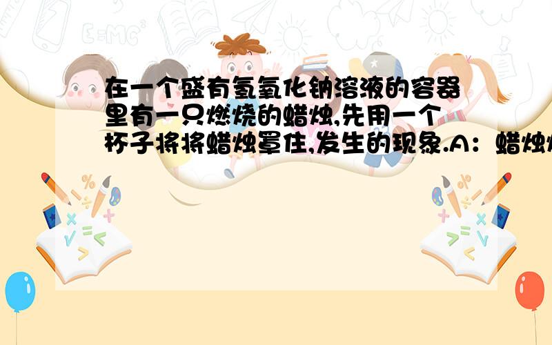 在一个盛有氢氧化钠溶液的容器里有一只燃烧的蜡烛,先用一个杯子将将蜡烛罩住,发生的现象.A：蜡烛燃烧不变,杯子内页面不变B：火焰逐渐熄灭,杯子内液面下降c：蜡烛燃烧更旺,杯子内液面