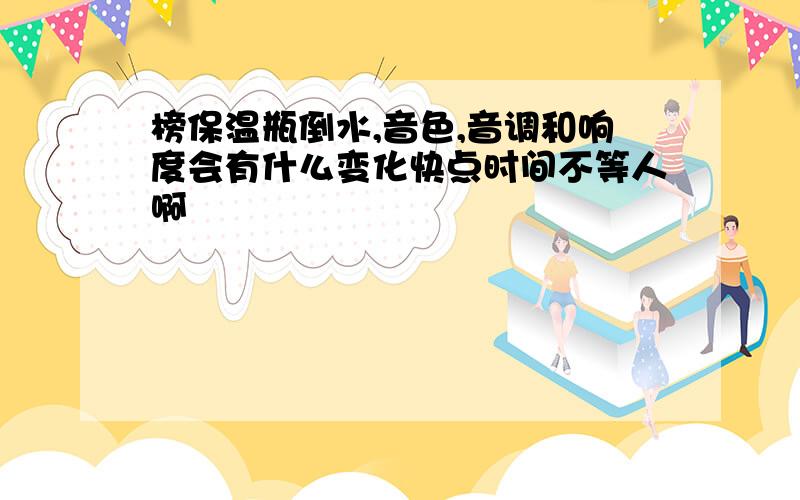 榜保温瓶倒水,音色,音调和响度会有什么变化快点时间不等人啊