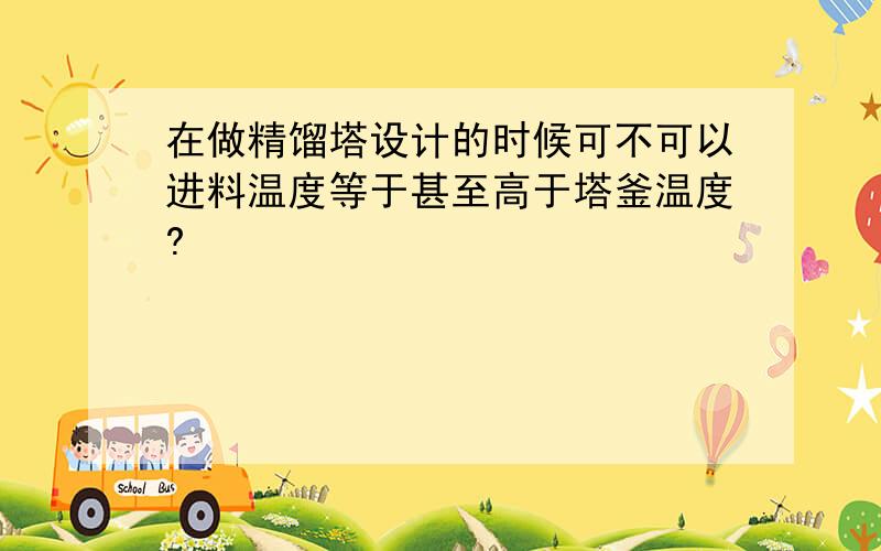 在做精馏塔设计的时候可不可以进料温度等于甚至高于塔釜温度?