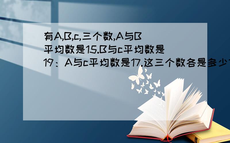 有A,B,c,三个数,A与B平均数是15.B与c平均数是19：A与c平均数是17.这三个数各是多少?