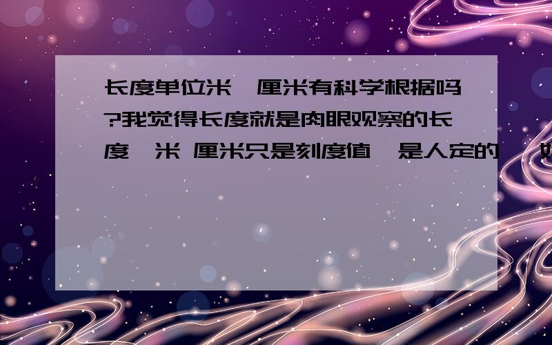 长度单位米,厘米有科学根据吗?我觉得长度就是肉眼观察的长度,米 厘米只是刻度值,是人定的   如果把2米长度定位1米,那么人的身高就是1米之下    但是长度不变   你们明白我意思吗