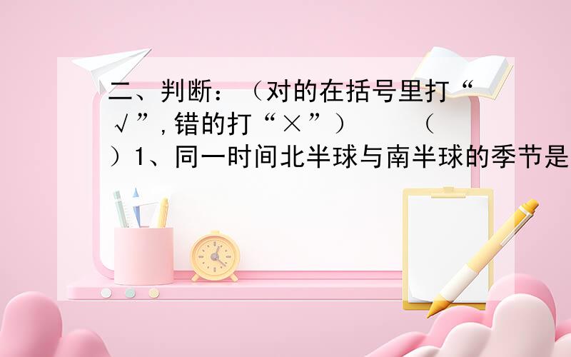 二、判断：（对的在括号里打“√”,错的打“×”）　　（ ）1、同一时间北半球与南半球的季节是一样的.　　（ ）2、极地一年中有长长的白天或长长的黑夜现象.　　（ ）3、在昼夜交