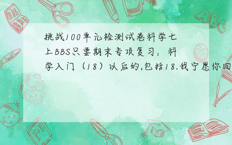 挑战100单元检测试卷科学七上BBS只要期末专项复习：科学入门（18）以后的,包括18.我宁愿你回答我一个不知道或者自己做.也不要随便乱打一串.