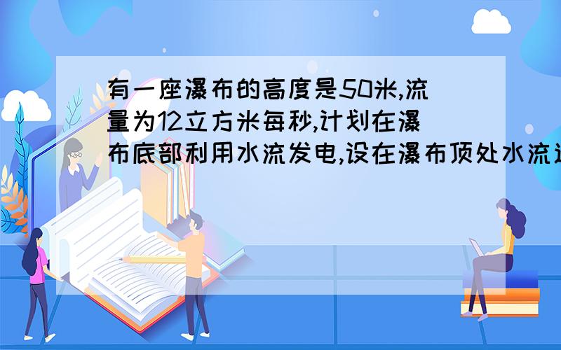 有一座瀑布的高度是50米,流量为12立方米每秒,计划在瀑布底部利用水流发电,设在瀑布顶处水流速度和从发电机处水轮机内流出的速度相等,且水流能有65%被利用,求安装的发电机功率至少是多