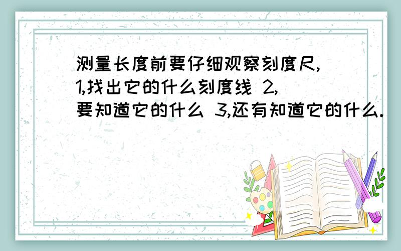 测量长度前要仔细观察刻度尺,1,找出它的什么刻度线 2,要知道它的什么 3,还有知道它的什么.