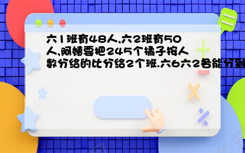 六1班有48人,六2班有50人,阿姨要把245个橘子按人数分给的比分给2个班.六6六2各能分到多少橘子