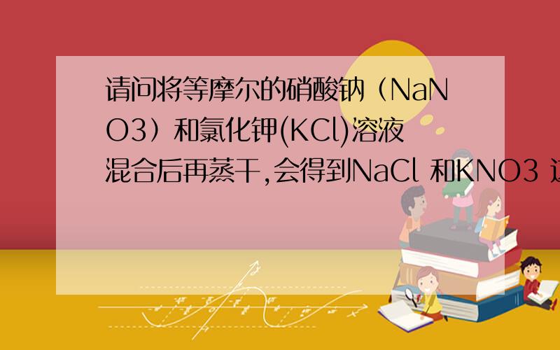 请问将等摩尔的硝酸钠（NaNO3）和氯化钾(KCl)溶液混合后再蒸干,会得到NaCl 和KNO3 这两种新物质吗?