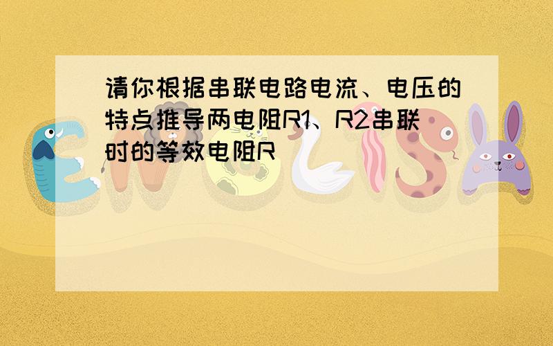 请你根据串联电路电流、电压的特点推导两电阻R1、R2串联时的等效电阻R