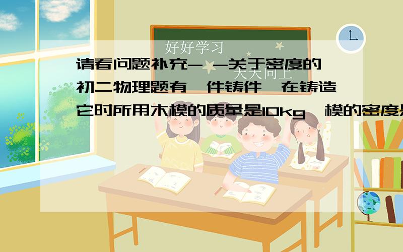 请看问题补充- -关于密度的初二物理题有一件铸件,在铸造它时所用木模的质量是10kg,模的密度是0.5g每立方厘米,如果铁铸的质量是150kg,请通过计算判断铁铸件有无气孔