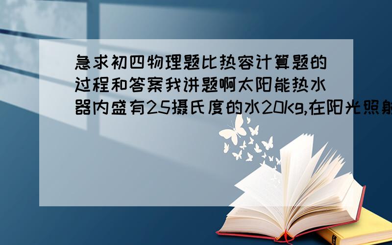 急求初四物理题比热容计算题的过程和答案我讲题啊太阳能热水器内盛有25摄氏度的水20Kg,在阳光照射下水温升到55摄氏度,试计算这些水吸收了多少热量