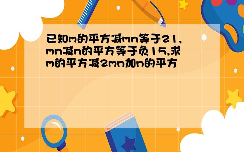 已知m的平方减mn等于21,mn减n的平方等于负15,求m的平方减2mn加n的平方