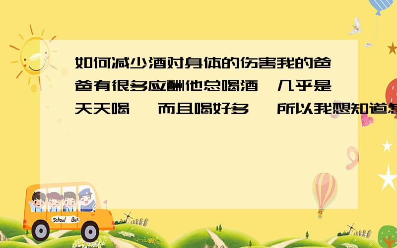 如何减少酒对身体的伤害我的爸爸有很多应酬他总喝酒、几乎是天天喝、 而且喝好多、 所以我想知道怎样能让他身体好些